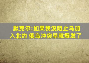 默克尔:如果我没阻止乌加入北约 俄乌冲突早就爆发了